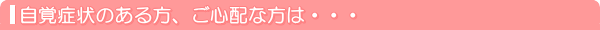 自覚症状のある方、ご心配な方は・・・