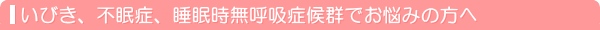 いびき、不眠症、睡眠時無呼吸症候群でお悩みの方へ